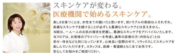 スキンケアが変わる。医療機関で始めるスキンケア。美しさを保つことは、女性全ての願いだと思います。肌トラブルの原因は人それぞれ。高価なスキンケアを続けることが必ずしも最適なスキンケアとは言えません。当院は、一人一人のお肌の現状を把握し、最適なスキンケアをアドバイスいたします。当フロアは、お客様のプライバシーを考慮し通常の診療の方（内科など）とは受付・待合なども別になっています。心地良い空間の中で、リラックスしてスキンケアを楽しんでいただけます。スタッフは、医師・看護師ともに全て女性です。安心してお悩みをご相談ください。